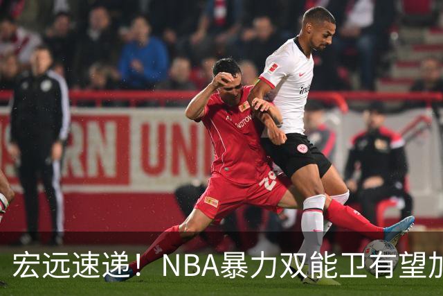 宏远速递！NBA暴力双能卫有望加盟，力保亚帅躺进总决赛？