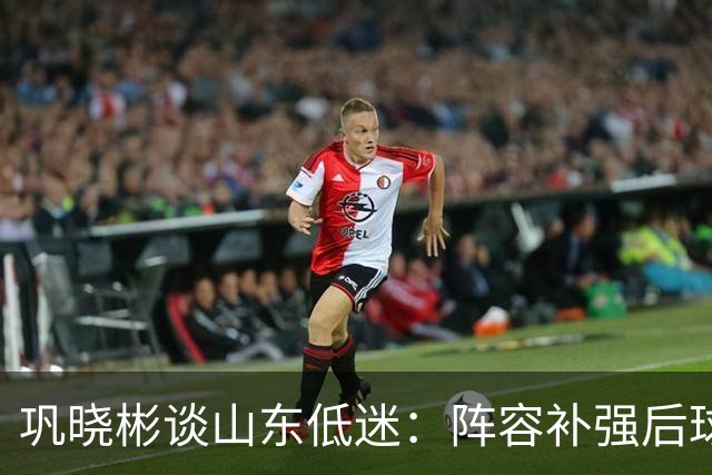 巩晓彬谈山东低迷：阵容补强后球迷厚望，磨合需要时间