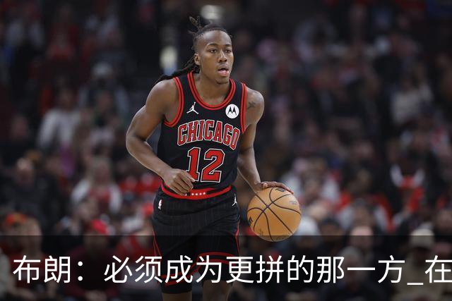 布朗：必须成为更拼的那一方 在NBA你不拼就可能被狠狠教训
