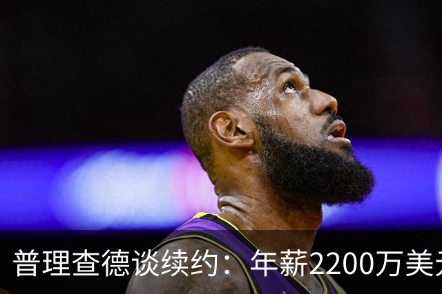 普理查德谈续约：年薪2200万美元是一笔巨款 但要始终保持饥饿感